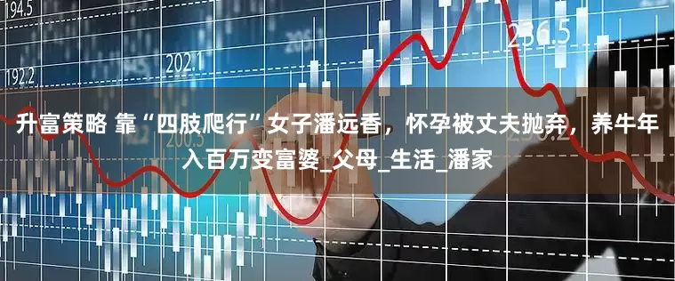 升富策略 靠“四肢爬行”女子潘远香，怀孕被丈夫抛弃，养牛年入百万变富婆_父母_生活_潘家