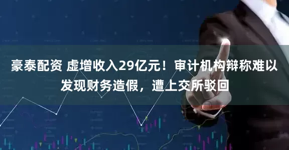 豪泰配资 虚增收入29亿元！审计机构辩称难以发现财务造假，遭上交所驳回