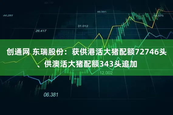 创通网 东瑞股份：获供港活大猪配额72746头、供澳活大猪配额343头追加
