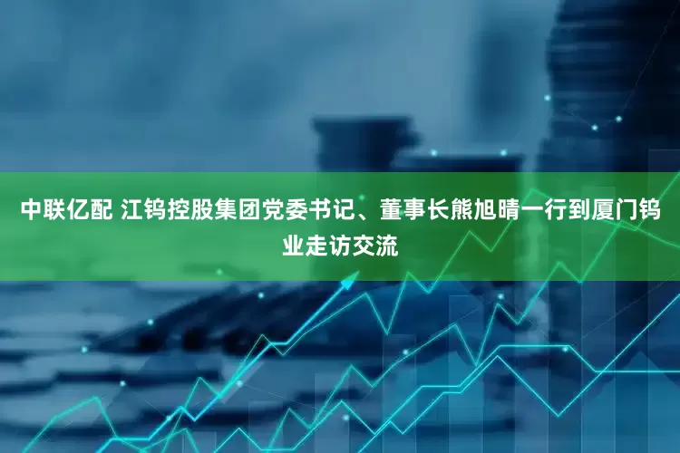 中联亿配 江钨控股集团党委书记、董事长熊旭晴一行到厦门钨业走访交流
