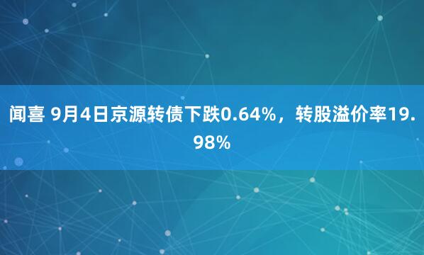 闻喜 9月4日京源转债下跌0.64%，转股溢价率19.98%
