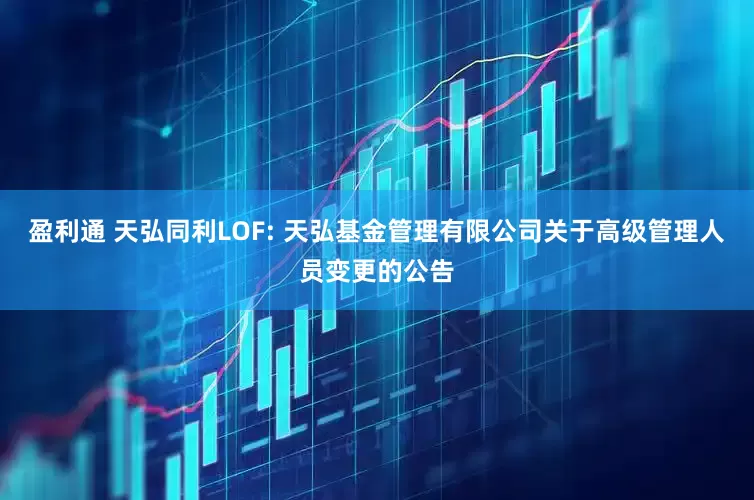 盈利通 天弘同利LOF: 天弘基金管理有限公司关于高级管理人员变更的公告