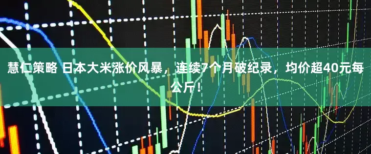 慧仁策略 日本大米涨价风暴，连续7个月破纪录，均价超40元每公斤！