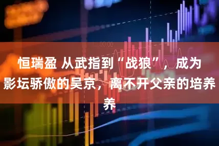恒瑞盈 从武指到“战狼”，成为影坛骄傲的吴京，离不开父亲的培养