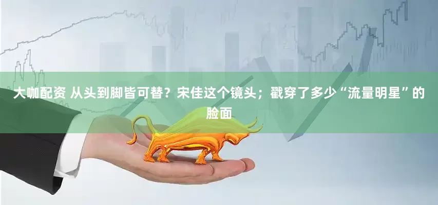 大咖配资 从头到脚皆可替？宋佳这个镜头；戳穿了多少“流量明星”的脸面