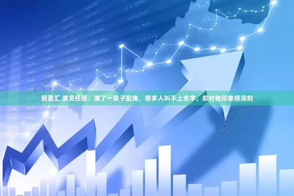股盈汇 演员任颐：演了一辈子配角，很多人叫不上名字，却对他印象很深刻