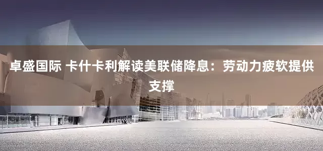 卓盛国际 卡什卡利解读美联储降息：劳动力疲软提供支撑
